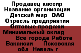 Продавец-кассир › Название организации ­ Детский мир, ОАО › Отрасль предприятия ­ Оптовые продажи › Минимальный оклад ­ 27 000 - Все города Работа » Вакансии   . Псковская обл.,Невель г.